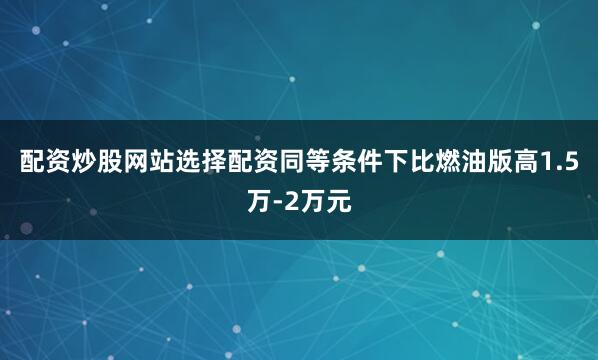 配资炒股网站选择配资同等条件下比燃油版高1.5万-2万元