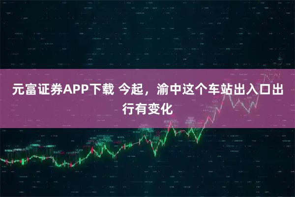 元富证券APP下载 今起，渝中这个车站出入口出行有变化