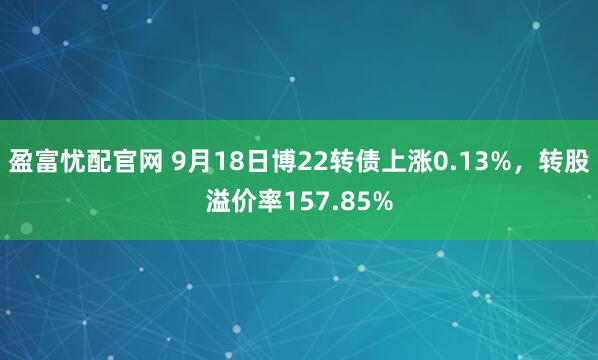 盈富忧配官网 9月18日博22转债上涨0.13%，转股溢价率157.85%