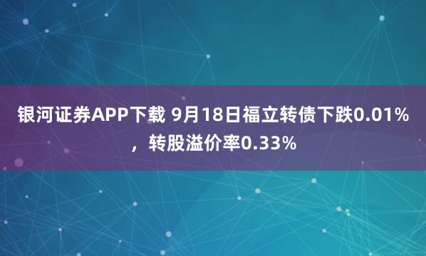 银河证券APP下载 9月18日福立转债下跌0.01%，转股溢价率0.33%