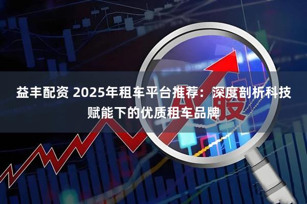 益丰配资 2025年租车平台推荐：深度剖析科技赋能下的优质租车品牌