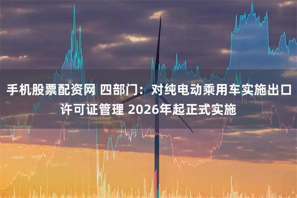 手机股票配资网 四部门：对纯电动乘用车实施出口许可证管理 2026年起正式实施