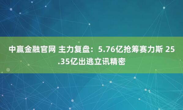 中赢金融官网 主力复盘：5.76亿抢筹赛力斯 25.35亿出逃立讯精密