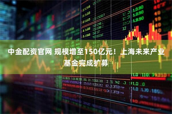 中金配资官网 规模增至150亿元！上海未来产业基金完成扩募