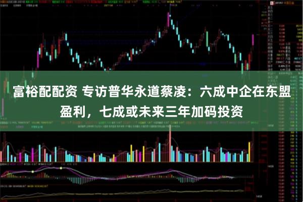 富裕配配资 专访普华永道蔡凌：六成中企在东盟盈利，七成或未来三年加码投资