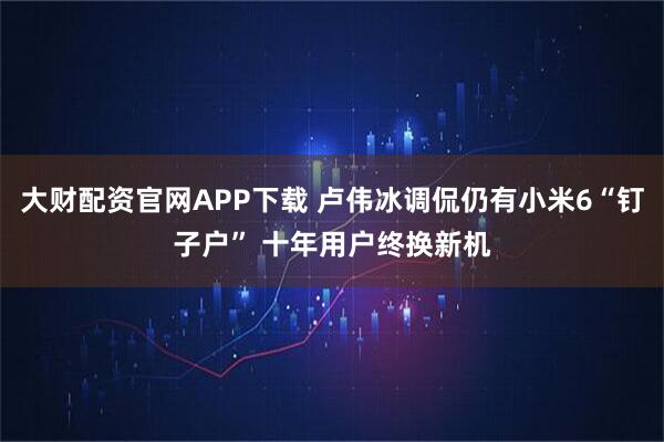 大财配资官网APP下载 卢伟冰调侃仍有小米6“钉子户” 十年用户终换新机