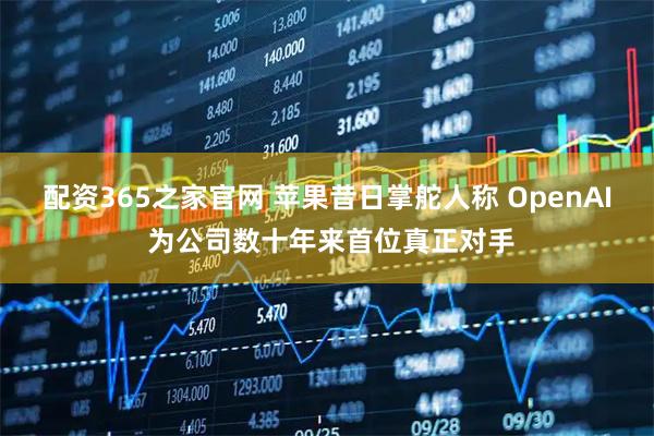 配资365之家官网 苹果昔日掌舵人称 OpenAI 为公司数十年来首位真正对手