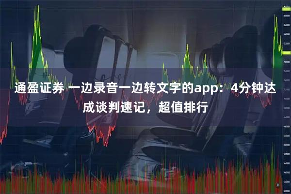 通盈证券 一边录音一边转文字的app：4分钟达成谈判速记，超值排行