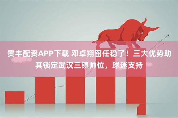贵丰配资APP下载 邓卓翔留任稳了！三大优势助其锁定武汉三镇帅位，球迷支持