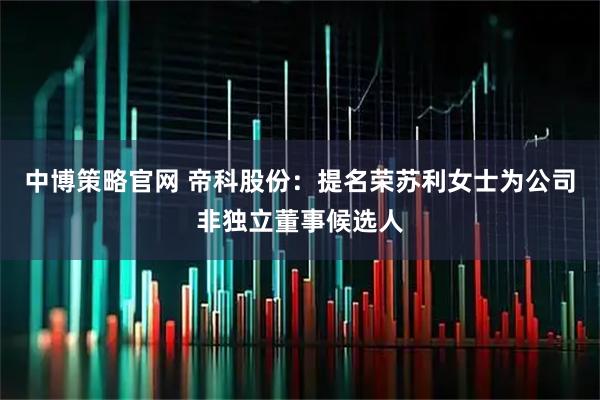 中博策略官网 帝科股份：提名荣苏利女士为公司非独立董事候选人