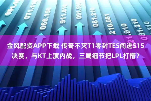 金风配资APP下载 传奇不灭T1零封TES闯进S15决赛，与KT上演内战，三局细节把LPL打懵？