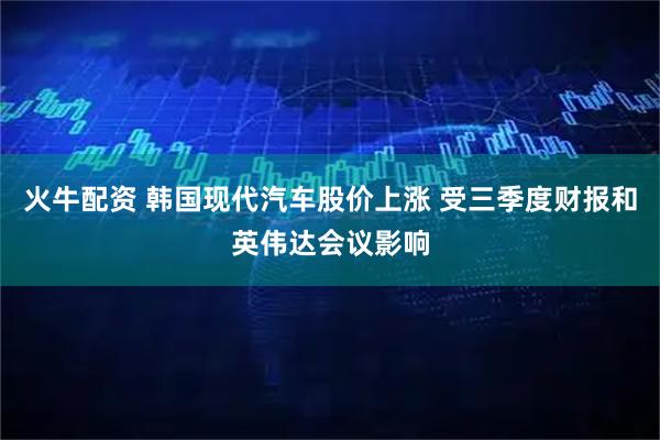 火牛配资 韩国现代汽车股价上涨 受三季度财报和英伟达会议影响