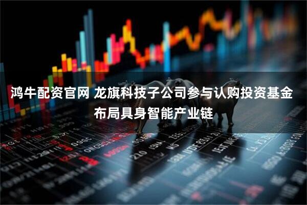 鸿牛配资官网 龙旗科技子公司参与认购投资基金 布局具身智能产业链