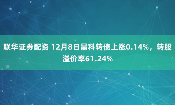 联华证券配资 12月8日晶科转债上涨0.14%，转股溢价率61.24%