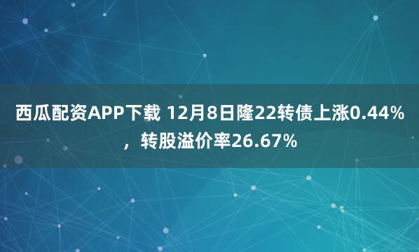 西瓜配资APP下载 12月8日隆22转债上涨0.44%，转股溢价率26.67%