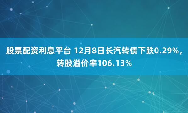 股票配资利息平台 12月8日长汽转债下跌0.29%，转股溢价率106.13%