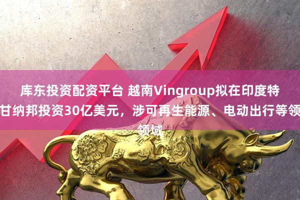 库东投资配资平台 越南Vingroup拟在印度特伦甘纳邦投资30亿美元，涉可再生能源、电动出行等领域