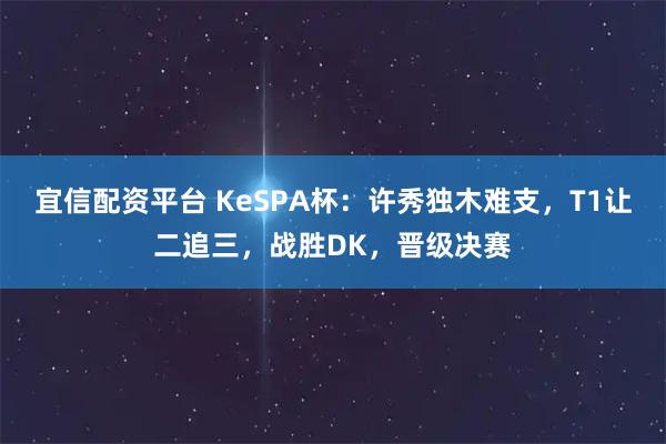 宜信配资平台 KeSPA杯：许秀独木难支，T1让二追三，战胜DK，晋级决赛