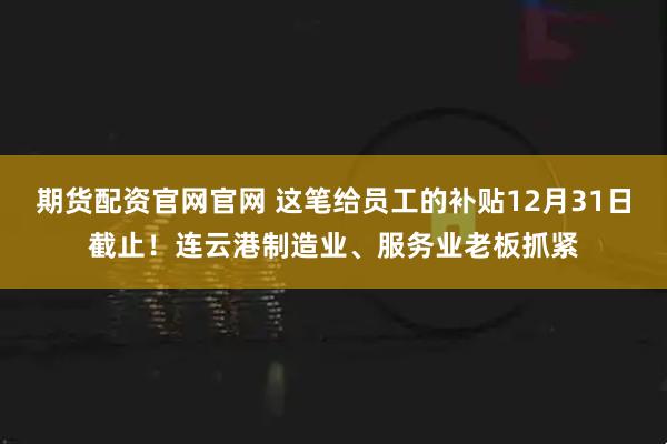 期货配资官网官网 这笔给员工的补贴12月31日截止！连云港制造业、服务业老板抓紧