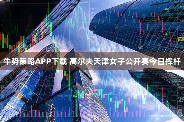 牛势策略APP下载 高尔夫天津女子公开赛今日挥杆