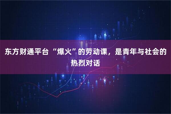 东方财通平台 “爆火”的劳动课，是青年与社会的热烈对话