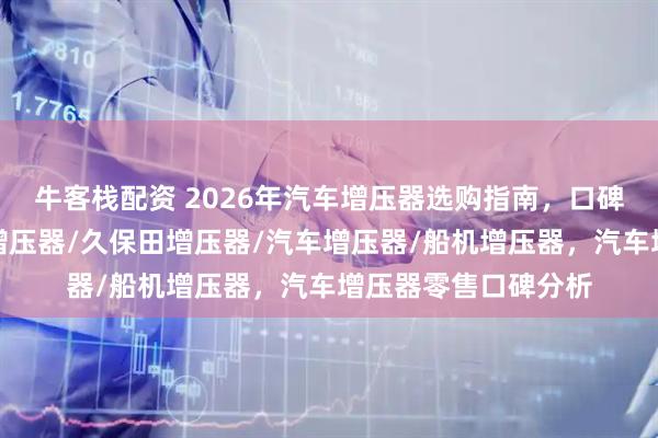 牛客栈配资 2026年汽车增压器选购指南，口碑厂家大揭秘，卡特增压器/久保田增压器/汽车增压器/船机增压器，汽车增压器零售口碑分析