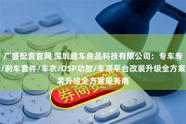 广盛配资官网 深圳趣车良品科技有限公司：专车专用香氛/刹车套件/车衣/DSP功放/车顶平台改装升级全方案服务商
