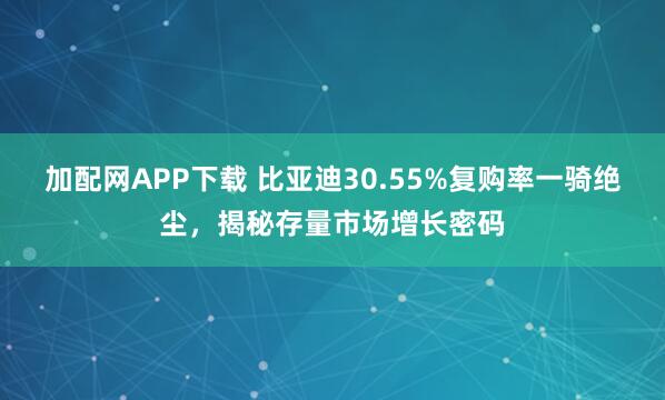 加配网APP下载 比亚迪30.55%复购率一骑绝尘，揭秘存量市场增长密码